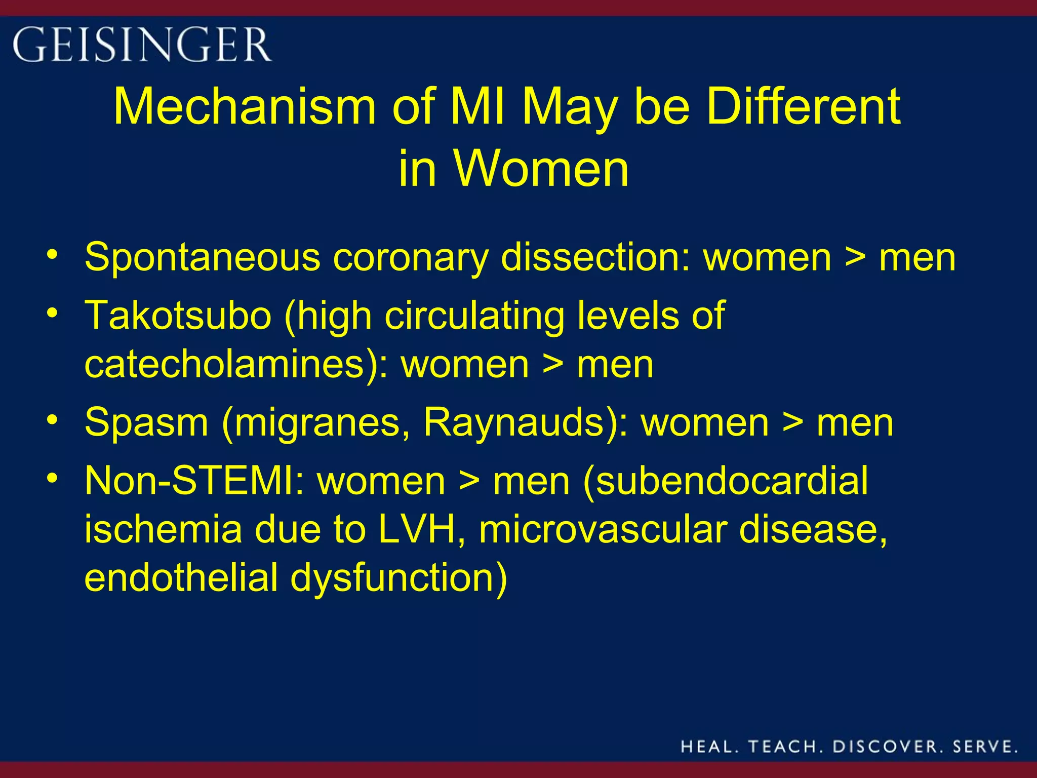Mechanism of MI May be Different
             in Women
• Spontaneous coronary dissection: women > men
• Takotsubo (high circulating levels of
  catecholamines): women > men
• Spasm (migranes, Raynauds): women > men
• Non-STEMI: women > men (subendocardial
  ischemia due to LVH, microvascular disease,
  endothelial dysfunction)
 