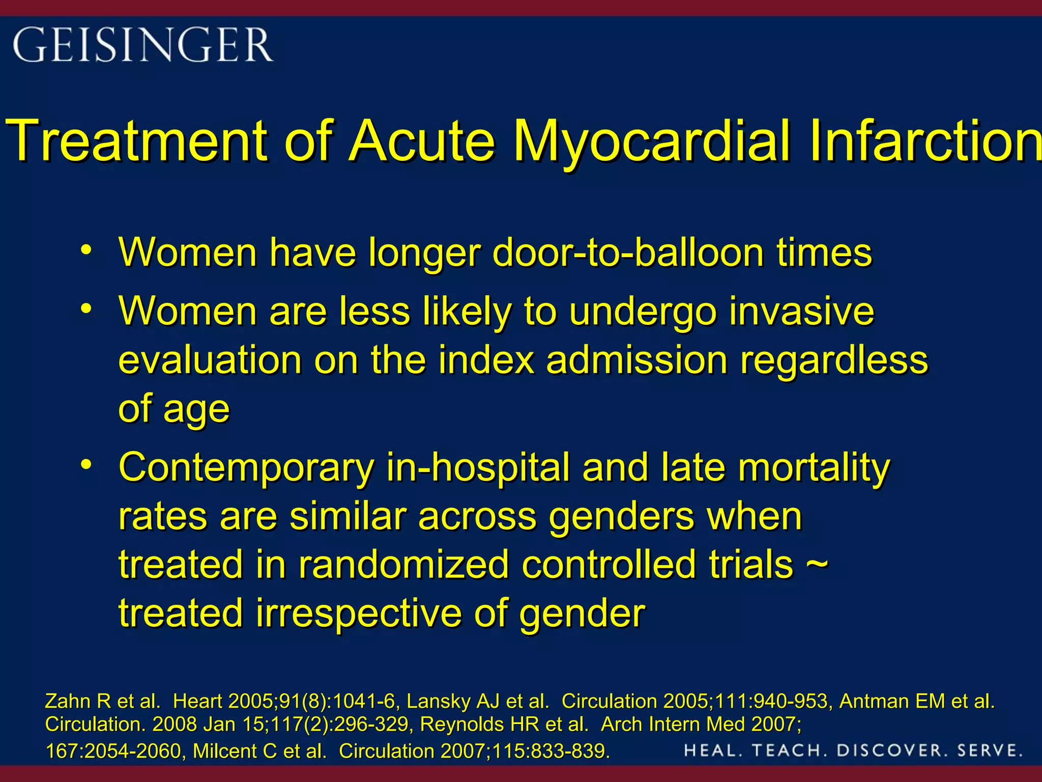 Treatment of Acute Myocardial Infarction
    • Women have longer door-to-balloon times
    • Women are less likely to undergo invasive
      evaluation on the index admission regardless
      of age
    • Contemporary in-hospital and late mortality
      rates are similar across genders when
      treated in randomized controlled trials ~
      treated irrespective of gender

 Zahn R et al. Heart 2005;91(8):1041-6, Lansky AJ et al. Circulation 2005;111:940-953, Antman EM et al.
 Circulation. 2008 Jan 15;117(2):296-329, Reynolds HR et al. Arch Intern Med 2007;
 167:2054-2060, Milcent C et al. Circulation 2007;115:833-839.
 