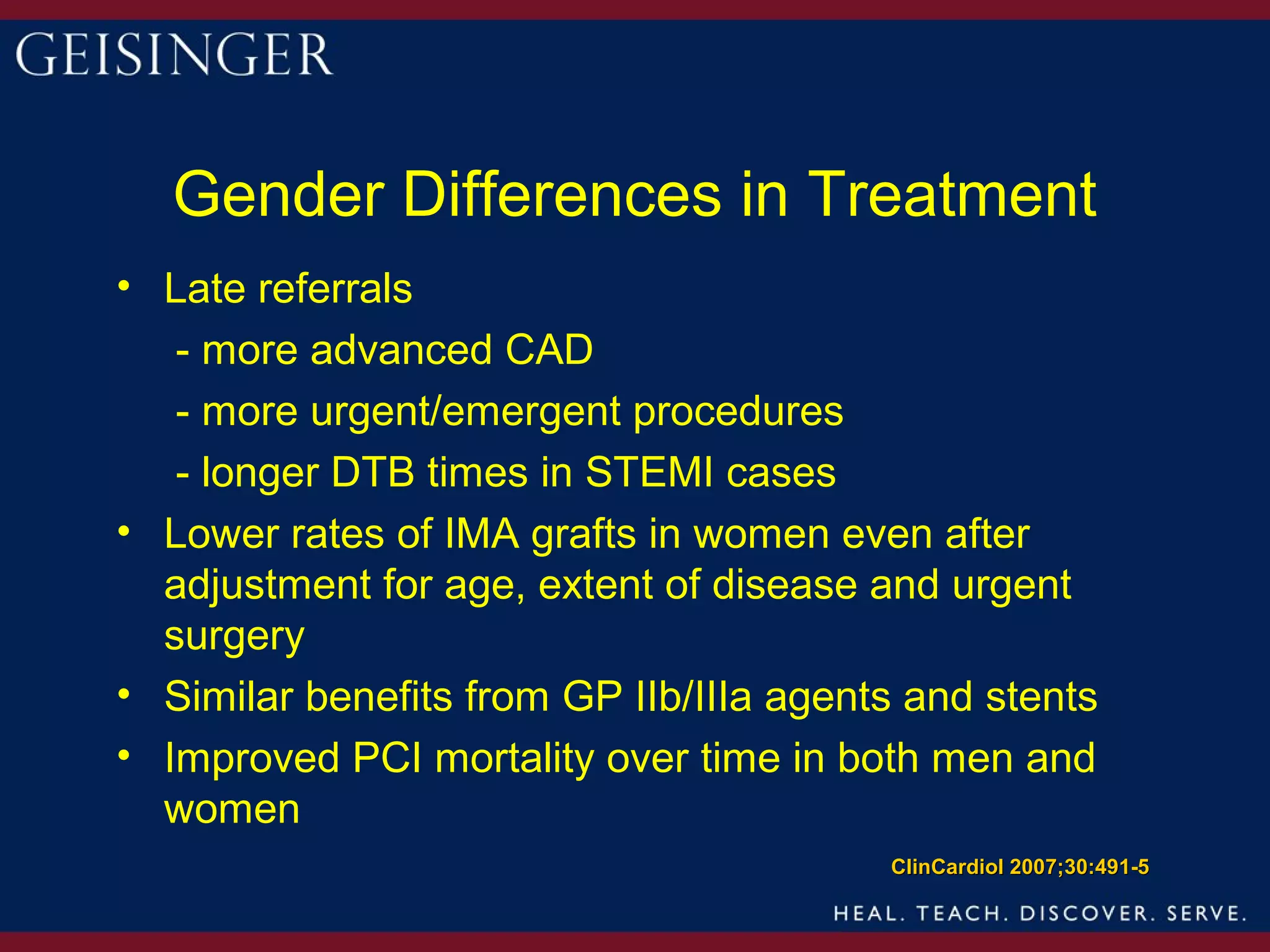 Gender Differences in Treatment
• Late referrals
   - more advanced CAD
   - more urgent/emergent procedures
   - longer DTB times in STEMI cases
• Lower rates of IMA grafts in women even after
  adjustment for age, extent of disease and urgent
  surgery
• Similar benefits from GP IIb/IIIa agents and stents
• Improved PCI mortality over time in both men and
  women
                                         ClinCardiol 2007;30:491-5
 