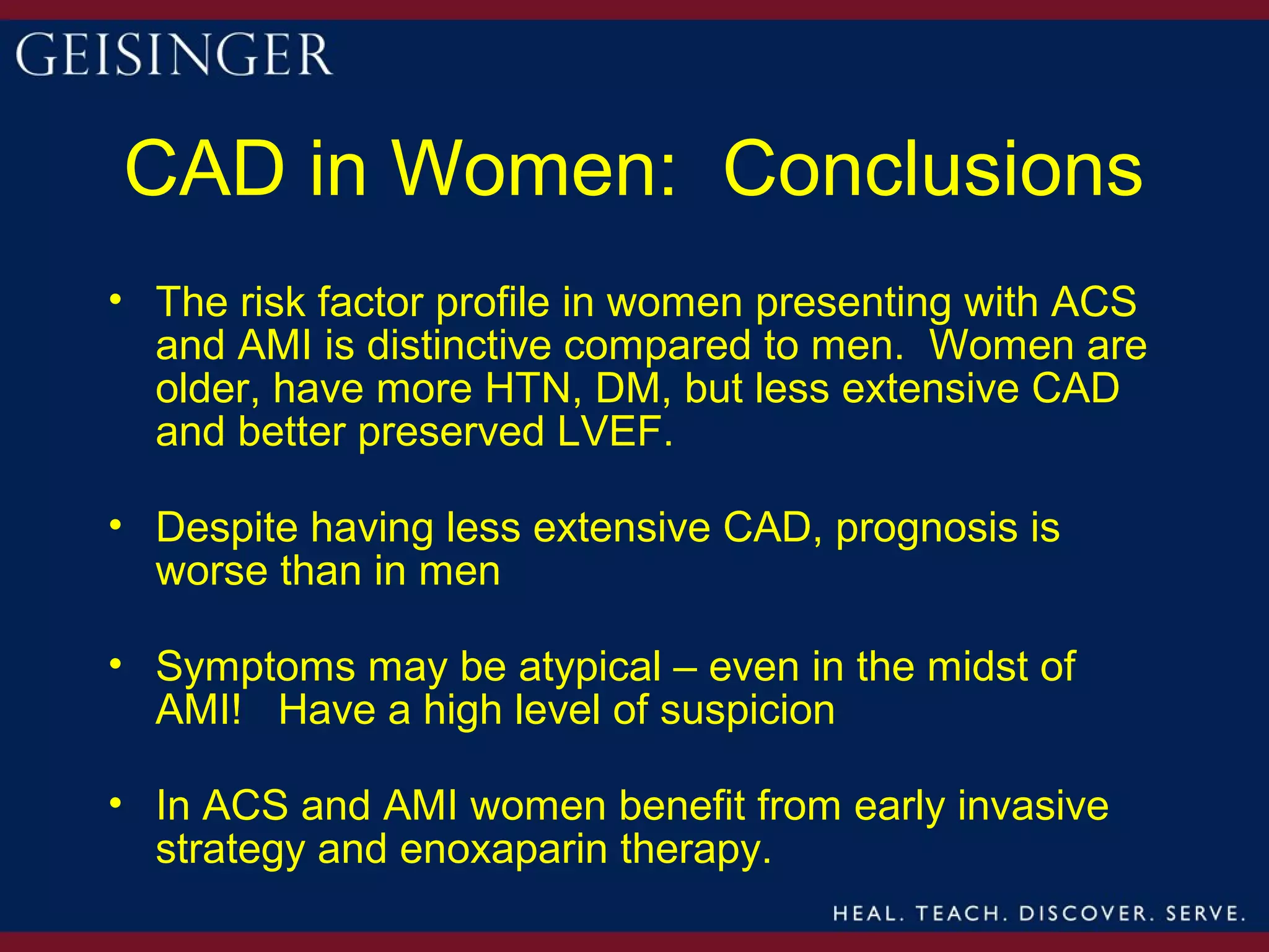 CAD in Women: Conclusions
• The risk factor profile in women presenting with ACS
  and AMI is distinctive compared to men. Women are
  older, have more HTN, DM, but less extensive CAD
  and better preserved LVEF.

• Despite having less extensive CAD, prognosis is
  worse than in men

• Symptoms may be atypical – even in the midst of
  AMI! Have a high level of suspicion

• In ACS and AMI women benefit from early invasive
  strategy and enoxaparin therapy.
 