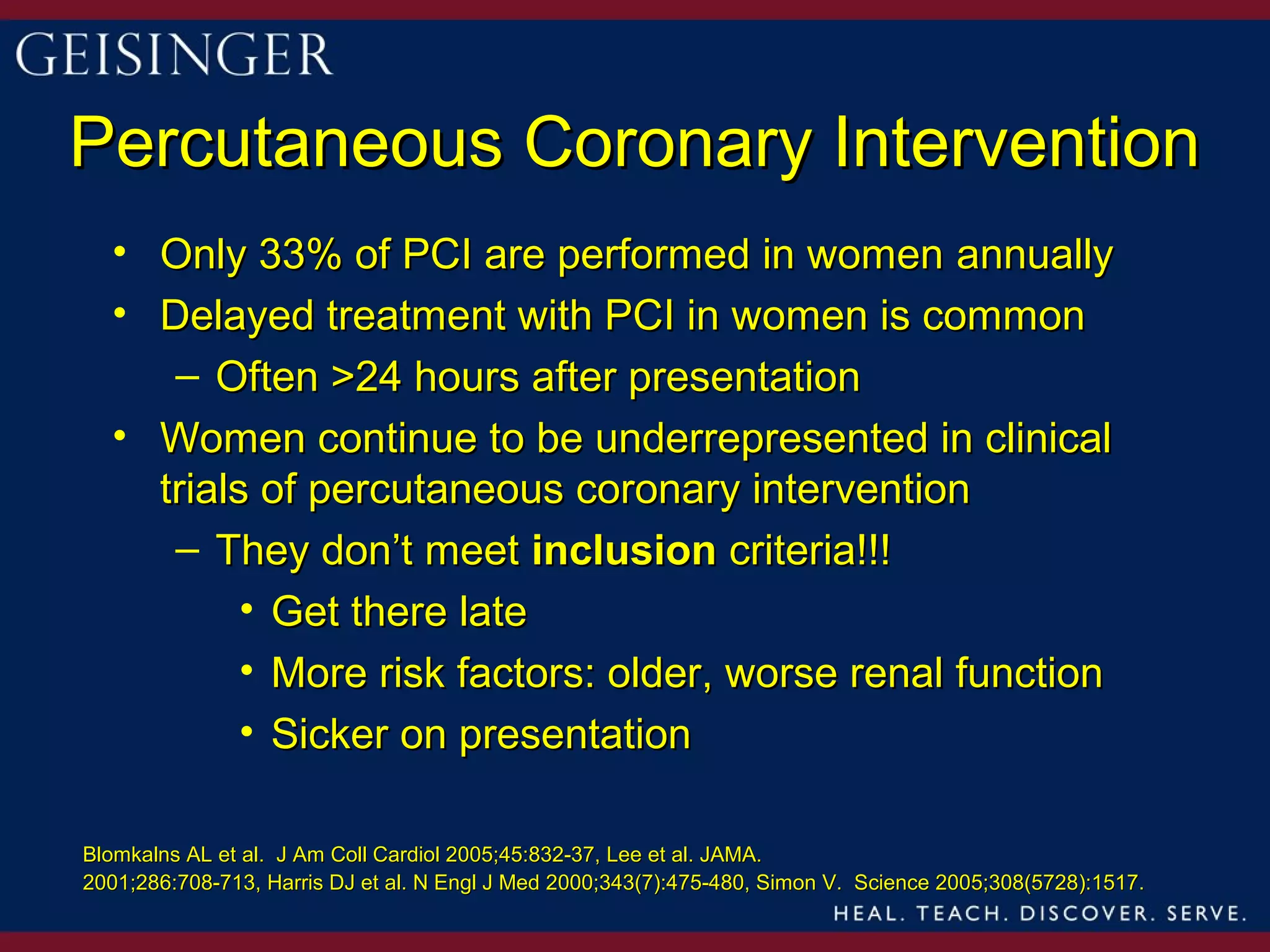 Percutaneous Coronary Intervention
  • Only 33% of PCI are performed in women annually
  • Delayed treatment with PCI in women is common
     – Often >24 hours after presentation
  • Women continue to be underrepresented in clinical
    trials of percutaneous coronary intervention
     – They don’t meet inclusion criteria!!!
          • Get there late
          • More risk factors: older, worse renal function
          • Sicker on presentation

Blomkalns AL et al. J Am Coll Cardiol 2005;45:832-37, Lee et al. JAMA.
2001;286:708-713, Harris DJ et al. N Engl J Med 2000;343(7):475-480, Simon V. Science 2005;308(5728):1517.
 
