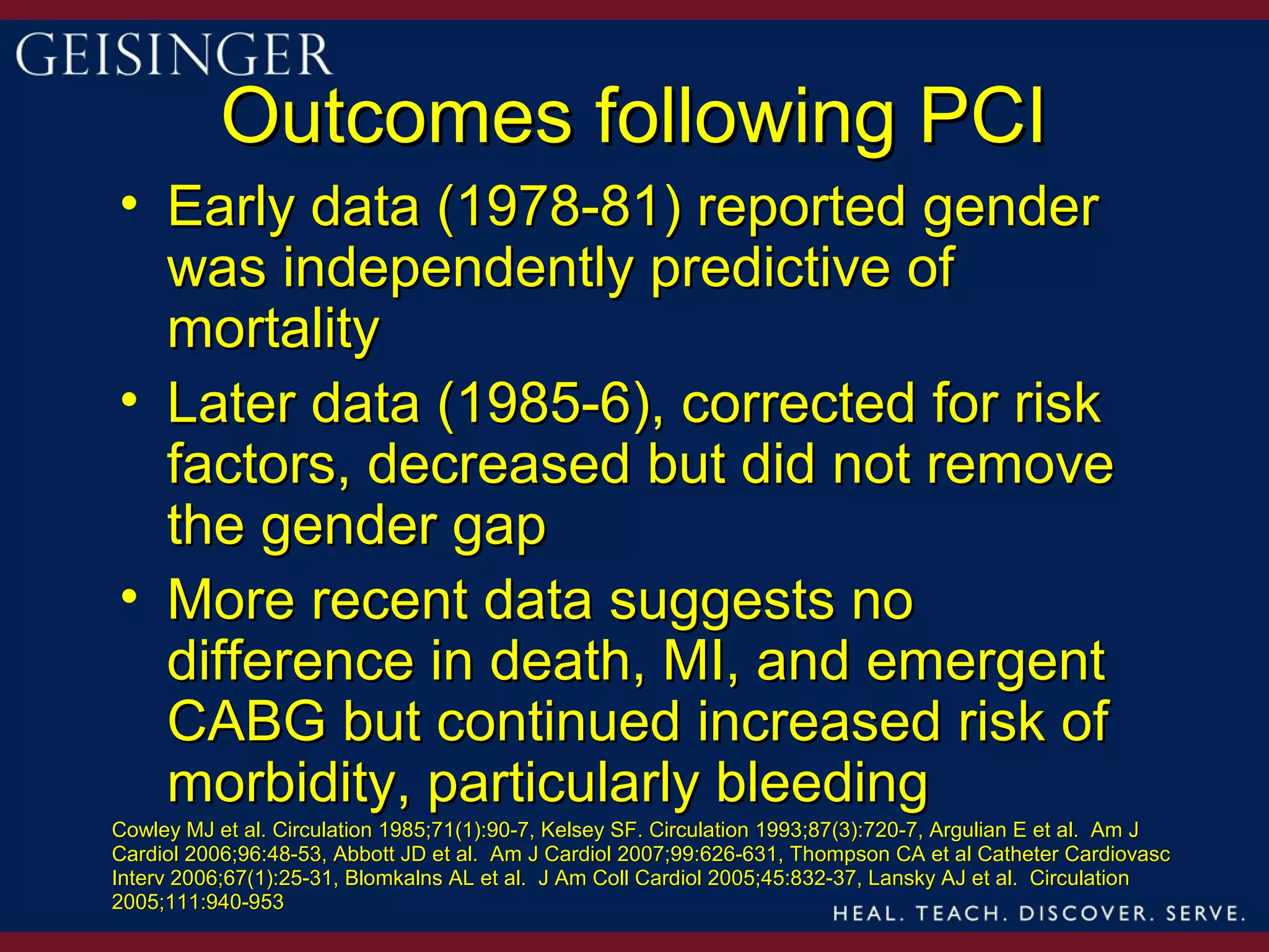 Outcomes following PCI
• Early data (1978-81) reported gender
  was independently predictive of
  mortality
• Later data (1985-6), corrected for risk
  factors, decreased but did not remove
  the gender gap
• More recent data suggests no
  difference in death, MI, and emergent
  CABG but continued increased risk of
  morbidity, particularly bleeding
Cowley MJ et al. Circulation 1985;71(1):90-7, Kelsey SF. Circulation 1993;87(3):720-7, Argulian E et al. Am J
Cardiol 2006;96:48-53, Abbott JD et al. Am J Cardiol 2007;99:626-631, Thompson CA et al Catheter Cardiovasc
Interv 2006;67(1):25-31, Blomkalns AL et al. J Am Coll Cardiol 2005;45:832-37, Lansky AJ et al. Circulation
2005;111:940-953
 