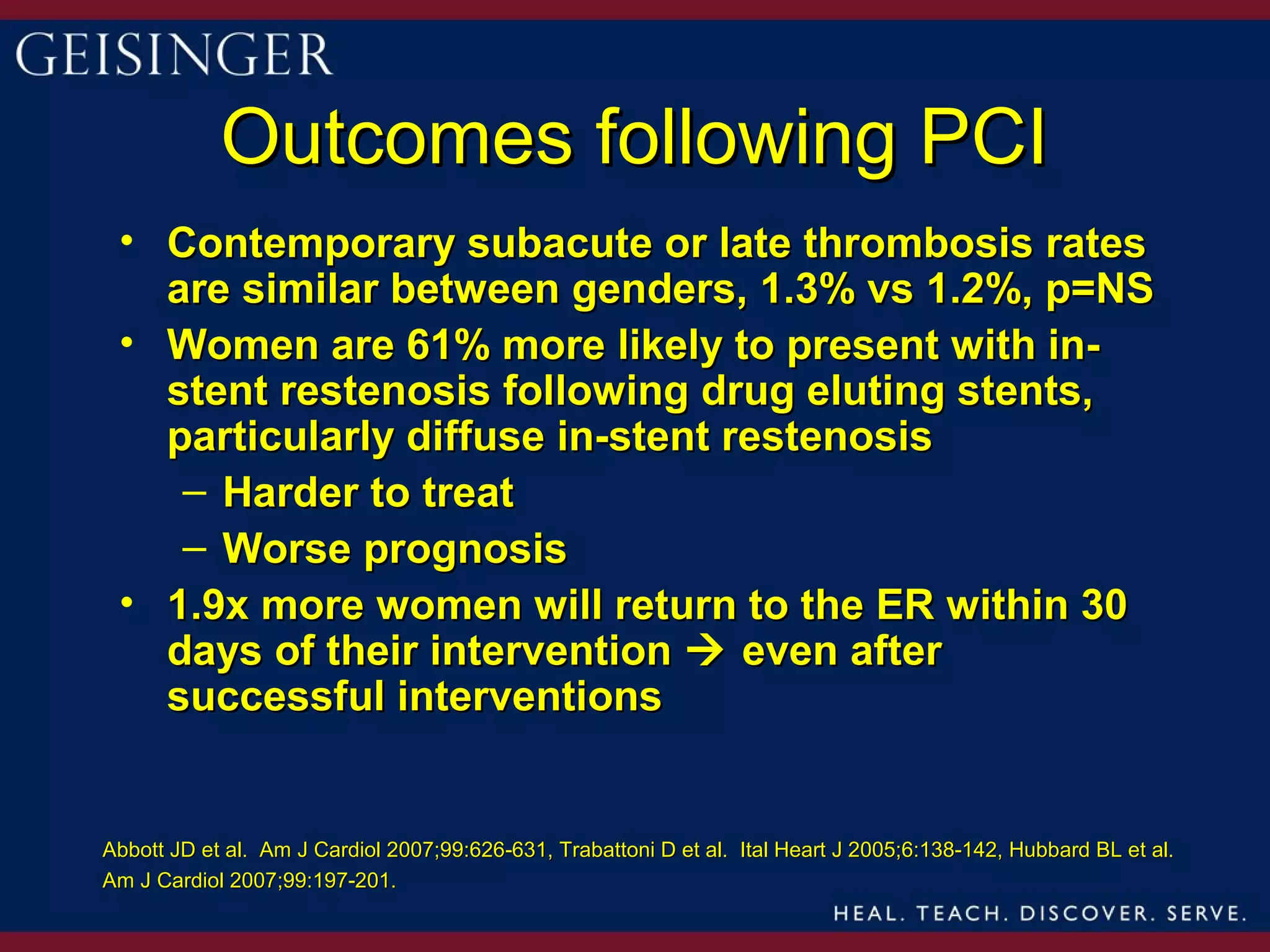 Outcomes following PCI
 • Contemporary subacute or late thrombosis rates
   are similar between genders, 1.3% vs 1.2%, p=NS
 • Women are 61% more likely to present with in-
   stent restenosis following drug eluting stents,
   particularly diffuse in-stent restenosis
    – Harder to treat
    – Worse prognosis
 • 1.9x more women will return to the ER within 30
   days of their intervention  even after
   successful interventions


Abbott JD et al. Am J Cardiol 2007;99:626-631, Trabattoni D et al. Ital Heart J 2005;6:138-142, Hubbard BL et al.
Am J Cardiol 2007;99:197-201.
 