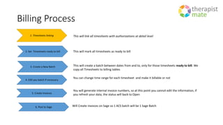 Billing Process
1. Timesheets linking This will link all timesheets with authorizations at detail level
2. Set Timesheets ready to bill This will mark all timesheets as ready to bill
3. Create a New Batch This will create a batch between dates from and to, only for those timesheets ready to bill. We
copy all Timesheets to billing tables
4. Edit you batch if necessary
You can change time range for each timesheet and make it billable or not
5. Create Invoices
You will generate internal invoice numbers, so at this point you cannot edit the information, if
you refresh your data, the status will back to Open
6. Post to Sage Will Create invoices on Sage so 1 ACS batch will be 1 Sage Batch
 