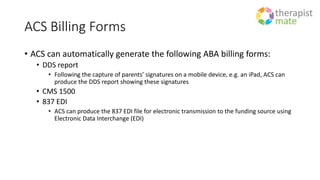 ACS Billing Forms
• ACS can automatically generate the following ABA billing forms:
• DDS report
• Following the capture of parents’ signatures on a mobile device, e.g. an iPad, ACS can
produce the DDS report showing these signatures
• CMS 1500
• 837 EDI
• ACS can produce the 837 EDI file for electronic transmission to the funding source using
Electronic Data Interchange (EDI)
 
