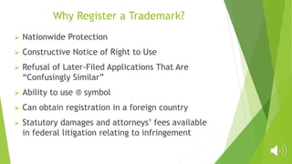 Why Register a Trademark?
 Nationwide Protection
 Constructive Notice of Right to Use
 Refusal of Later-Filed Applications That Are
“Confusingly Similar”
 Ability to use ® symbol
 Can obtain registration in a foreign country
 Statutory damages and attorneys’ fees available
in federal litigation relating to infringement
 