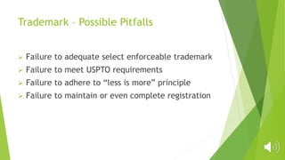 Trademark – Possible Pitfalls
 Failure to adequate select enforceable trademark
 Failure to meet USPTO requirements
 Failure to adhere to “less is more” principle
 Failure to maintain or even complete registration
 