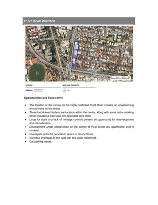 PUNT ROAD WINDSOR
Opportunities and Constraints
• The location of the centre on the highly trafficked Punt Road creates an unwelcoming
environment on the street.
• Three food-based traders are location within the centre, along with some niche retailing
which includes a bike shop and specialist wine store.
• Large lot sizes and lack of heritage controls present an opportunity for redevelopment
and intensification.
• Development under construction on the corner of Peel Street (50 apartments over 9
storeys).
• Investigate potential pedestrian space in Henry Street.
• Sensitive interfaces to the east with low scale residential.
• Car parking issues.
 