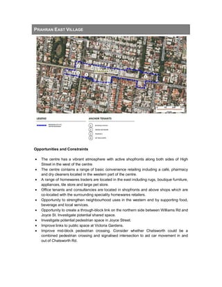 PRAHRAN EAST VILLAGE
Opportunities and Constraints
• The centre has a vibrant atmosphere with active shopfronts along both sides of High
Street in the west of the centre.
• The centre contains a range of basic convenience retailing including a café, pharmacy
and dry cleaners located in the western part of the centre.
• A range of homewares traders are located in the east including rugs, boutique furniture,
appliances, tile store and large pet store.
• Office tenants and consultancies are located in shopfronts and above shops which are
co-located with the surrounding speciality homewares retailers.
• Opportunity to strengthen neighbourhood uses in the western end by supporting food,
beverage and local services.
• Opportunity to create a through-block link on the northern side between Williams Rd and
Joyce St. Investigate potential shared space.
• Investigate potential pedestrian space in Joyce Street.
• Improve links to public space at Victoria Gardens.
• Improve mid-block pedestrian crossing. Consider whether Chatsworth could be a
combined pedestrian crossing and signalised intersection to aid car movement in and
out of Chatsworth Rd.
 