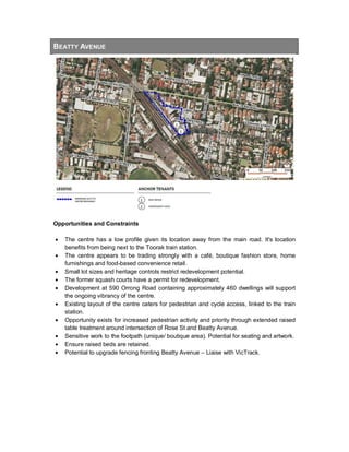 BEATTY AVENUE
Opportunities and Constraints
• The centre has a low profile given its location away from the main road. It's location
benefits from being next to the Toorak train station.
• The centre appears to be trading strongly with a café, boutique fashion store, home
furnishings and food-based convenience retail.
• Small lot sizes and heritage controls restrict redevelopment potential.
• The former squash courts have a permit for redevelopment.
• Development at 590 Orrong Road containing approximately 460 dwellings will support
the ongoing vibrancy of the centre.
• Existing layout of the centre caters for pedestrian and cycle access, linked to the train
station.
• Opportunity exists for increased pedestrian activity and priority through extended raised
table treatment around intersection of Rose St and Beatty Avenue.
• Sensitive work to the footpath (unique/ boutique area). Potential for seating and artwork.
• Ensure raised beds are retained.
• Potential to upgrade fencing fronting Beatty Avenue – Liaise with VicTrack.
 