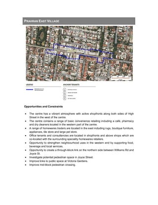 PRAHRAN EAST VILLAGE
Opportunities and Constraints
• The centre has a vibrant atmosphere with active shopfronts along both sides of High
Street in the west of the centre.
• The centre contains a range of basic convenience retailing including a café, pharmacy
and dry cleaners located in the western part of the centre.
• A range of homewares traders are located in the east including rugs, boutique furniture,
appliances, tile store and large pet store.
• Office tenants and consultancies are located in shopfronts and above shops which are
co-located with the surrounding speciality homewares retailers.
• Opportunity to strengthen neighbourhood uses in the western end by supporting food,
beverage and local services.
• Opportunity to create a through-block link on the northern side between Williams Rd and
Joyce St.
• Investigate potential pedestrian space in Joyce Street.
• Improve links to public space at Victoria Gardens.
• Improve mid-block pedestrian crossing.
 