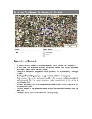 GLENFERRIE RD – MALVERN RD (MALVERN HILL VILLAGE)
Opportunities and Constraints
• The centre extends only a short distance (less than 100m) from the major intersection.
• A basic retail offer is provided including a pharmacy, bakery, cafe, chicken take away
and Coles Express (part of the petrol station).
• The pub on the corner is a significant activity generator. This is protected by a Heritage
Overlay.
• Two large office buildings comprise of approximately 3,500sqm of floorspace.
• Most buildings in the centre are tenanted and the office buildings are fully occupied and
well-maintained. For this reason, short-term major redevelopment in the centre is
considered unlikely.
• Consider linemarking and surface treatments to make the tram stops on Glenferrie Rd
and Malvern Rd safer.
• Consider removal of the pedestrian fences or other options to improve safety near the
tram stop.
• The petrol station is important as there are not many locally.
 