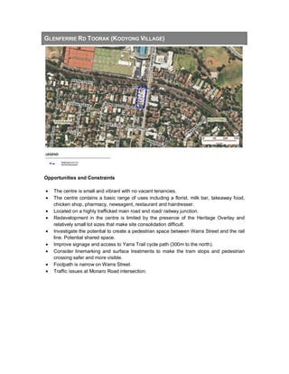GLENFERRIE RD TOORAK (KOOYONG VILLAGE)
Opportunities and Constraints
• The centre is small and vibrant with no vacant tenancies.
• The centre contains a basic range of uses including a florist, milk bar, takeaway food,
chicken shop, pharmacy, newsagent, restaurant and hairdresser.
• Located on a highly trafficked main road and road/ railway junction.
• Redevelopment in the centre is limited by the presence of the Heritage Overlay and
relatively small lot sizes that make site consolidation difficult.
• Investigate the potential to create a pedestrian space between Warra Street and the rail
line. Potential shared space.
• Improve signage and access to Yarra Trail cycle path (300m to the north).
• Consider linemarking and surface treatments to make the tram stops and pedestrian
crossing safer and more visible.
• Footpath is narrow on Warra Street.
• Traffic issues at Monaro Road intersection.
 