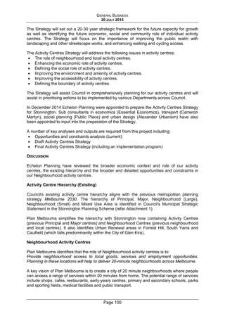 GENERAL BUSINESS
20 JULY 2015
Page 100
The Strategy will set out a 20-30 year strategic framework for the future capacity for growth
as well as identifying the future economic, social and community role of individual activity
centres. The Strategy will focus on the importance of improving the public realm with
landscaping and other streetscape works, and enhancing walking and cycling access.
The Activity Centres Strategy will address the following issues in activity centres:
• The role of neighbourhood and local activity centres.
• Enhancing the economic role of activity centres.
• Defining the social role of activity centres.
• Improving the environment and amenity of activity centres.
• Improving the accessibility of activity centres.
• Defining the boundary of activity centres.
The Strategy will assist Council in comprehensively planning for our activity centres and will
assist in prioritising actions to be implemented by various Departments across Council.
In December 2014 Echelon Planning were appointed to prepare the Activity Centres Strategy
for Stonnington. Sub consultants in economics (Essential Economics), transport (Cameron
Martyn), social planning (Public Place) and urban design (Alexander Urbanism) have also
been appointed to input into the preparation of the Strategy.
A number of key analyses and outputs are required from this project including:
• Opportunities and constraints analysis (current)
• Draft Activity Centres Strategy
• Final Activity Centres Strategy (including an implementation program)
DISCUSSION
Echelon Planning have reviewed the broader economic context and role of our activity
centres, the existing hierarchy and the broader and detailed opportunities and constraints in
our Neighbourhood activity centres.
Activity Centre Hierarchy (Existing)
Council's existing activity centre hierarchy aligns with the previous metropolitan planning
strategy Melbourne 2030. The hierarchy of Principal, Major, Neighbourhood (Large),
Neighbourhood (Small) and Mixed Use Area is identified in Council's Municipal Strategic
Statement in the Stonnington Planning Scheme (refer Attachment 1).
Plan Melbourne simplifies the hierarchy with Stonnington now containing Activity Centres
(previous Principal and Major centres) and Neighbourhood Centres (previous neighbourhood
and local centres). It also identifies Urban Renewal areas in Forrest Hill, South Yarra and
Caulfield (which falls predominantly within the City of Glen Eira).
Neighbourhood Activity Centres
Plan Melbourne identifies that the role of Neighbourhood activity centres is to:
Provide neighbourhood access to local goods, services and employment opportunities.
Planning in these locations will help to deliver 20-minute neighbourhoods across Melbourne.
A key vision of Plan Melbourne is to create a city of 20 minute neighbourhoods where people
can access a range of services within 20 minutes from home. The potential range of services
include shops, cafes, restaurants, early-years centres, primary and secondary schools, parks
and sporting fields, medical facilities and public transport.
 