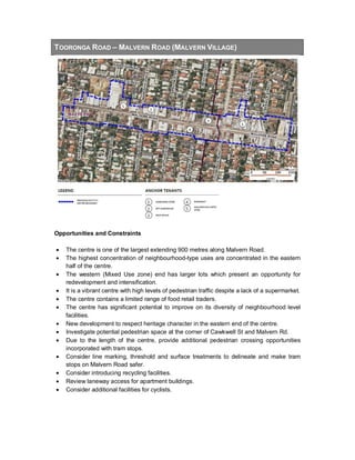 TOORONGA ROAD – MALVERN ROAD (MALVERN VILLAGE)
Opportunities and Constraints
• The centre is one of the largest extending 900 metres along Malvern Road.
• The highest concentration of neighbourhood-type uses are concentrated in the eastern
half of the centre.
• The western (Mixed Use zone) end has larger lots which present an opportunity for
redevelopment and intensification.
• It is a vibrant centre with high levels of pedestrian traffic despite a lack of a supermarket.
• The centre contains a limited range of food retail traders.
• The centre has significant potential to improve on its diversity of neighbourhood level
facilities.
• New development to respect heritage character in the eastern end of the centre.
• Investigate potential pedestrian space at the corner of Cawkwell St and Malvern Rd.
• Due to the length of the centre, provide additional pedestrian crossing opportunities
incorporated with tram stops.
• Consider line marking, threshold and surface treatments to delineate and make tram
stops on Malvern Road safer.
• Consider introducing recycling facilities.
• Review laneway access for apartment buildings.
• Consider additional facilities for cyclists.
 