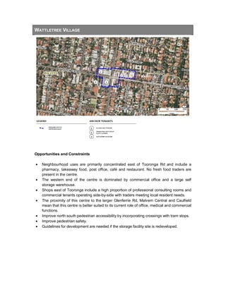 WATTLETREE VILLAGE
Opportunities and Constraints
• Neighbourhood uses are primarily concentrated east of Tooronga Rd and include a
pharmacy, takeaway food, post office, café and restaurant. No fresh food traders are
present in the centre.
• The western end of the centre is dominated by commercial office and a large self
storage warehouse.
• Shops east of Tooronga include a high proportion of professional consulting rooms and
commercial tenants operating side-by-side with traders meeting local resident needs.
• The proximity of this centre to the larger Glenferrie Rd, Malvern Central and Caulfield
mean that this centre is better suited to its current role of office, medical and commercial
functions.
• Improve north south pedestrian accessibility by incorporating crossings with tram stops.
• Improve pedestrian safety.
• Guidelines for development are needed if the storage facility site is redeveloped.
 