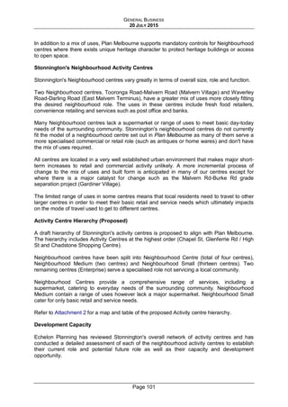GENERAL BUSINESS
20 JULY 2015
Page 101
In addition to a mix of uses, Plan Melbourne supports mandatory controls for Neighbourhood
centres where there exists unique heritage character to protect heritage buildings or access
to open space.
Stonnington's Neighbourhood Activity Centres
Stonnington's Neighbourhood centres vary greatly in terms of overall size, role and function.
Two Neighbourhood centres, Tooronga Road-Malvern Road (Malvern Village) and Waverley
Road-Darling Road (East Malvern Terminus), have a greater mix of uses more closely fitting
the desired neighbourhood role. The uses in these centres include fresh food retailers,
convenience retailing and services such as post office and banks.
Many Neighbourhood centres lack a supermarket or range of uses to meet basic day-today
needs of the surrounding community. Stonnington's neighbourhood centres do not currently
fit the model of a neighbourhood centre set out in Plan Melbourne as many of them serve a
more specialised commercial or retail role (such as antiques or home wares) and don't have
the mix of uses required.
All centres are located in a very well established urban environment that makes major short-
term increases to retail and commercial activity unlikely. A more incremental process of
change to the mix of uses and built form is anticipated in many of our centres except for
where there is a major catalyst for change such as the Malvern Rd-Burke Rd grade
separation project (Gardiner Village).
The limited range of uses in some centres means that local residents need to travel to other
larger centres in order to meet their basic retail and service needs which ultimately impacts
on the mode of travel used to get to different centres.
Activity Centre Hierarchy (Proposed)
A draft hierarchy of Stonnington's activity centres is proposed to align with Plan Melbourne.
The hierarchy includes Activity Centres at the highest order (Chapel St, Glenferrie Rd / High
St and Chadstone Shopping Centre).
Neighbourhood centres have been split into Neighbourhood Centre (total of four centres),
Neighbourhood Medium (two centres) and Neighbourhood Small (thirteen centres). Two
remaining centres (Enterprise) serve a specialised role not servicing a local community.
Neighbourhood Centres provide a comprehensive range of services, including a
supermarket, catering to everyday needs of the surrounding community. Neighbourhood
Medium contain a range of uses however lack a major supermarket. Neighbourhood Small
cater for only basic retail and service needs.
Refer to Attachment 2 for a map and table of the proposed Activity centre hierarchy.
Development Capacity
Echelon Planning has reviewed Stonnington's overall network of activity centres and has
conducted a detailed assessment of each of the neighbourhood activity centres to establish
their current role and potential future role as well as their capacity and development
opportunity.
 