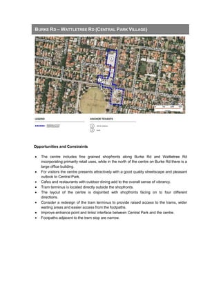 BURKE RD – WATTLETREE RD (CENTRAL PARK VILLAGE)
Opportunities and Constraints
• The centre includes fine grained shopfronts along Burke Rd and Wattletree Rd
incorporating primarily retail uses, while in the north of the centre on Burke Rd there is a
large office building.
• For visitors the centre presents attractively with a good quality streetscape and pleasant
outlook to Central Park.
• Cafes and restaurants with outdoor dining add to the overall sense of vibrancy.
• Tram terminus is located directly outside the shopfronts.
• The layout of the centre is disjointed with shopfronts facing on to four different
directions.
• Consider a redesign of the tram terminus to provide raised access to the trams, wider
waiting areas and easier access from the footpaths.
• Improve entrance point and links/ interface between Central Park and the centre.
• Footpaths adjacent to the tram stop are narrow.
 