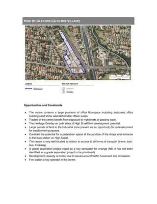 HIGH ST GLEN IRIS (GLEN IRIS VILLAGE)
Opportunities and Constraints
• The centre contains a large provision of office floorspace including dedicated office
buildings and some selected smaller officer suites.
• Traders in the centre benefit from exposure to high levels of passing trade.
• The Heritage Overlay on both sides of High St will limit development potential.
• Large parcels of land in the Industrial zone present as an opportunity for redevelopment
for employment purposes.
• Consider the potential for a pedestrian space at the junction of the shops and entrance
to the train station on High Street.
• The centre is very well located in relation to access to all forms of transport (trams, train,
bus, Freeway).
• A grade separation project could be a key stimulator for change (NB: it has not been
identified as a grade separation project to be prioritised)
• Development capacity is limited due to issues around traffic movement and circulation.
• Fire station a key operator in the centre.
 