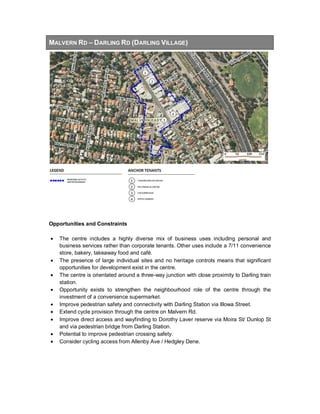 MALVERN RD – DARLING RD (DARLING VILLAGE)
Opportunities and Constraints
• The centre includes a highly diverse mix of business uses including personal and
business services rather than corporate tenants. Other uses include a 7/11 convenience
store, bakery, takeaway food and café.
• The presence of large individual sites and no heritage controls means that significant
opportunities for development exist in the centre.
• The centre is orientated around a three-way junction with close proximity to Darling train
station.
• Opportunity exists to strengthen the neighbourhood role of the centre through the
investment of a convenience supermarket.
• Improve pedestrian safety and connectivity with Darling Station via Illowa Street.
• Extend cycle provision through the centre on Malvern Rd.
• Improve direct access and wayfinding to Dorothy Laver reserve via Moira St/ Dunlop St
and via pedestrian bridge from Darling Station.
• Potential to improve pedestrian crossing safety.
• Consider cycling access from Allenby Ave / Hedgley Dene.
 