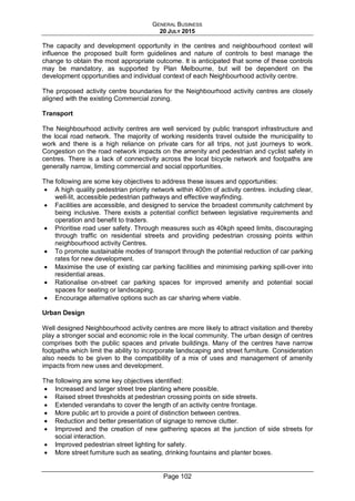 GENERAL BUSINESS
20 JULY 2015
Page 102
The capacity and development opportunity in the centres and neighbourhood context will
influence the proposed built form guidelines and nature of controls to best manage the
change to obtain the most appropriate outcome. It is anticipated that some of these controls
may be mandatory, as supported by Plan Melbourne, but will be dependent on the
development opportunities and individual context of each Neighbourhood activity centre.
The proposed activity centre boundaries for the Neighbourhood activity centres are closely
aligned with the existing Commercial zoning.
Transport
The Neighbourhood activity centres are well serviced by public transport infrastructure and
the local road network. The majority of working residents travel outside the municipality to
work and there is a high reliance on private cars for all trips, not just journeys to work.
Congestion on the road network impacts on the amenity and pedestrian and cyclist safety in
centres. There is a lack of connectivity across the local bicycle network and footpaths are
generally narrow, limiting commercial and social opportunities.
The following are some key objectives to address these issues and opportunities:
• A high quality pedestrian priority network within 400m of activity centres. including clear,
well-lit, accessible pedestrian pathways and effective wayfinding.
• Facilities are accessible, and designed to service the broadest community catchment by
being inclusive. There exists a potential conflict between legislative requirements and
operation and benefit to traders.
• Prioritise road user safety. Through measures such as 40kph speed limits, discouraging
through traffic on residential streets and providing pedestrian crossing points within
neighbourhood activity Centres.
• To promote sustainable modes of transport through the potential reduction of car parking
rates for new development.
• Maximise the use of existing car parking facilities and minimising parking spill-over into
residential areas.
• Rationalise on-street car parking spaces for improved amenity and potential social
spaces for seating or landscaping.
• Encourage alternative options such as car sharing where viable.
Urban Design
Well designed Neighbourhood activity centres are more likely to attract visitation and thereby
play a stronger social and economic role in the local community. The urban design of centres
comprises both the public spaces and private buildings. Many of the centres have narrow
footpaths which limit the ability to incorporate landscaping and street furniture. Consideration
also needs to be given to the compatibility of a mix of uses and management of amenity
impacts from new uses and development.
The following are some key objectives identified:
• Increased and larger street tree planting where possible.
• Raised street thresholds at pedestrian crossing points on side streets.
• Extended verandahs to cover the length of an activity centre frontage.
• More public art to provide a point of distinction between centres.
• Reduction and better presentation of signage to remove clutter.
• Improved and the creation of new gathering spaces at the junction of side streets for
social interaction.
• Improved pedestrian street lighting for safety.
• More street furniture such as seating, drinking fountains and planter boxes.
 
