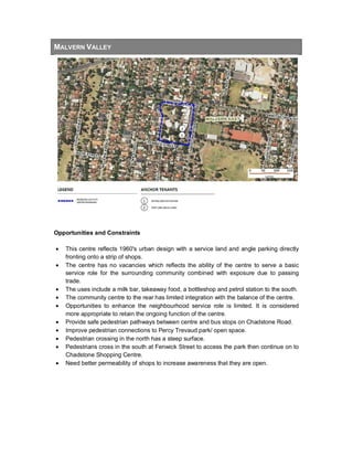 MALVERN VALLEY
Opportunities and Constraints
• This centre reflects 1960's urban design with a service land and angle parking directly
fronting onto a strip of shops.
• The centre has no vacancies which reflects the ability of the centre to serve a basic
service role for the surrounding community combined with exposure due to passing
trade.
• The uses include a milk bar, takeaway food, a bottleshop and petrol station to the south.
• The community centre to the rear has limited integration with the balance of the centre.
• Opportunities to enhance the neighbourhood service role is limited. It is considered
more appropriate to retain the ongoing function of the centre.
• Provide safe pedestrian pathways between centre and bus stops on Chadstone Road.
• Improve pedestrian connections to Percy Trevaud park/ open space.
• Pedestrian crossing in the north has a steep surface.
• Pedestrians cross in the south at Fenwick Street to access the park then continue on to
Chadstone Shopping Centre.
• Need better permeability of shops to increase awareness that they are open.
 