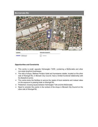 BATESFORD RD
Opportunities and Constraints
• This centre is small, opposite Holmesglen TAFE, containing a McDonalds and other
non-retail shopfront businesses.
• The strip of shops, Mathew Flinders Hotel and homewares retailer, located on the other
side of Warrigal Rd, in Monash City Council, have a limited functional relationship with
the Batesford centre.
• This centre lacks the facilities to service the needs of local residents and instead relies
on the exposure to passing trade on Warrigal Rd.
• Pedestrian crossing issues between Holmesglen Tafe and the McDonalds.
• Need to consider this centre in the context of the shops in Monash City Council on the
other side of Warrigal Rd.
 