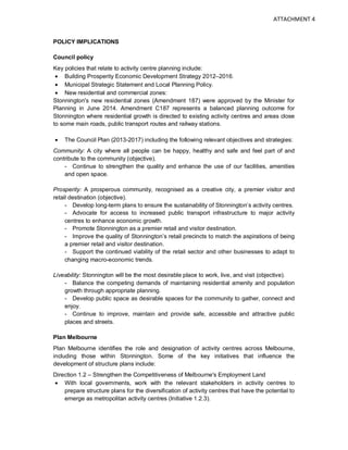 POLICY IMPLICATIONS
Council policy
Key policies that relate to activity centre planning include:
• Building Prosperity Economic Development Strategy 2012–2016.
• Municipal Strategic Statement and Local Planning Policy.
• New residential and commercial zones:
Stonnington's new residential zones (Amendment 187) were approved by the Minister for
Planning in June 2014. Amendment C187 represents a balanced planning outcome for
Stonnington where residential growth is directed to existing activity centres and areas close
to some main roads, public transport routes and railway stations.
• The Council Plan (2013-2017) including the following relevant objectives and strategies:
Community: A city where all people can be happy, healthy and safe and feel part of and
contribute to the community (objective).
- Continue to strengthen the quality and enhance the use of our facilities, amenities
and open space.
Prosperity: A prosperous community, recognised as a creative city, a premier visitor and
retail destination (objective).
- Develop long-term plans to ensure the sustainability of Stonnington’s activity centres.
- Advocate for access to increased public transport infrastructure to major activity
centres to enhance economic growth.
- Promote Stonnington as a premier retail and visitor destination.
- Improve the quality of Stonnington’s retail precincts to match the aspirations of being
a premier retail and visitor destination.
- Support the continued viability of the retail sector and other businesses to adapt to
changing macro-economic trends.
Liveability: Stonnington will be the most desirable place to work, live, and visit (objective).
- Balance the competing demands of maintaining residential amenity and population
growth through appropriate planning.
- Develop public space as desirable spaces for the community to gather, connect and
enjoy.
- Continue to improve, maintain and provide safe, accessible and attractive public
places and streets.
Plan Melbourne
Plan Melbourne identifies the role and designation of activity centres across Melbourne,
including those within Stonnington. Some of the key initiatives that influence the
development of structure plans include:
Direction 1.2 – Strengthen the Competitiveness of Melbourne's Employment Land
• With local governments, work with the relevant stakeholders in activity centres to
prepare structure plans for the diversification of activity centres that have the potential to
emerge as metropolitan activity centres (Initiative 1.2.3).
ATTACHMENT 4
 