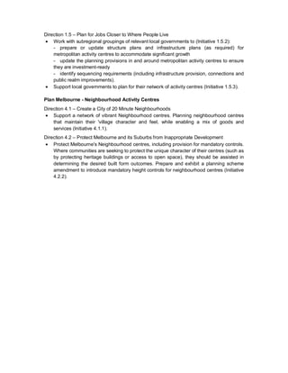 Direction 1.5 – Plan for Jobs Closer to Where People Live
• Work with subregional groupings of relevant local governments to (Initiative 1.5.2):
- prepare or update structure plans and infrastructure plans (as required) for
metropolitan activity centres to accommodate significant growth
- update the planning provisions in and around metropolitan activity centres to ensure
they are investment-ready
- identify sequencing requirements (including infrastructure provision, connections and
public realm improvements).
• Support local governments to plan for their network of activity centres (Initiative 1.5.3).
Plan Melbourne - Neighbourhood Activity Centres
Direction 4.1 – Create a City of 20 Minute Neighbourhoods
• Support a network of vibrant Neighbourhood centres. Planning neighbourhood centres
that maintain their 'village character and feel, while enabling a mix of goods and
services (Initiative 4.1.1).
Direction 4.2 – Protect Melbourne and its Suburbs from Inappropriate Development
• Protect Melbourne's Neighbourhood centres, including provision for mandatory controls.
Where communities are seeking to protect the unique character of their centres (such as
by protecting heritage buildings or access to open space), they should be assisted in
determining the desired built form outcomes. Prepare and exhibit a planning scheme
amendment to introduce mandatory height controls for neighbourhood centres (Initiative
4.2.2).
 