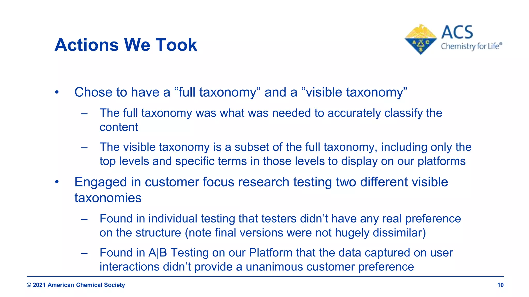 © 2021 American Chemical Society 10
Actions We Took
• Chose to have a “full taxonomy” and a “visible taxonomy”
– The full taxonomy was what was needed to accurately classify the
content
– The visible taxonomy is a subset of the full taxonomy, including only the
top levels and specific terms in those levels to display on our platforms
• Engaged in customer focus research testing two different visible
taxonomies
– Found in individual testing that testers didn’t have any real preference
on the structure (note final versions were not hugely dissimilar)
– Found in A|B Testing on our Platform that the data captured on user
interactions didn’t provide a unanimous customer preference
 