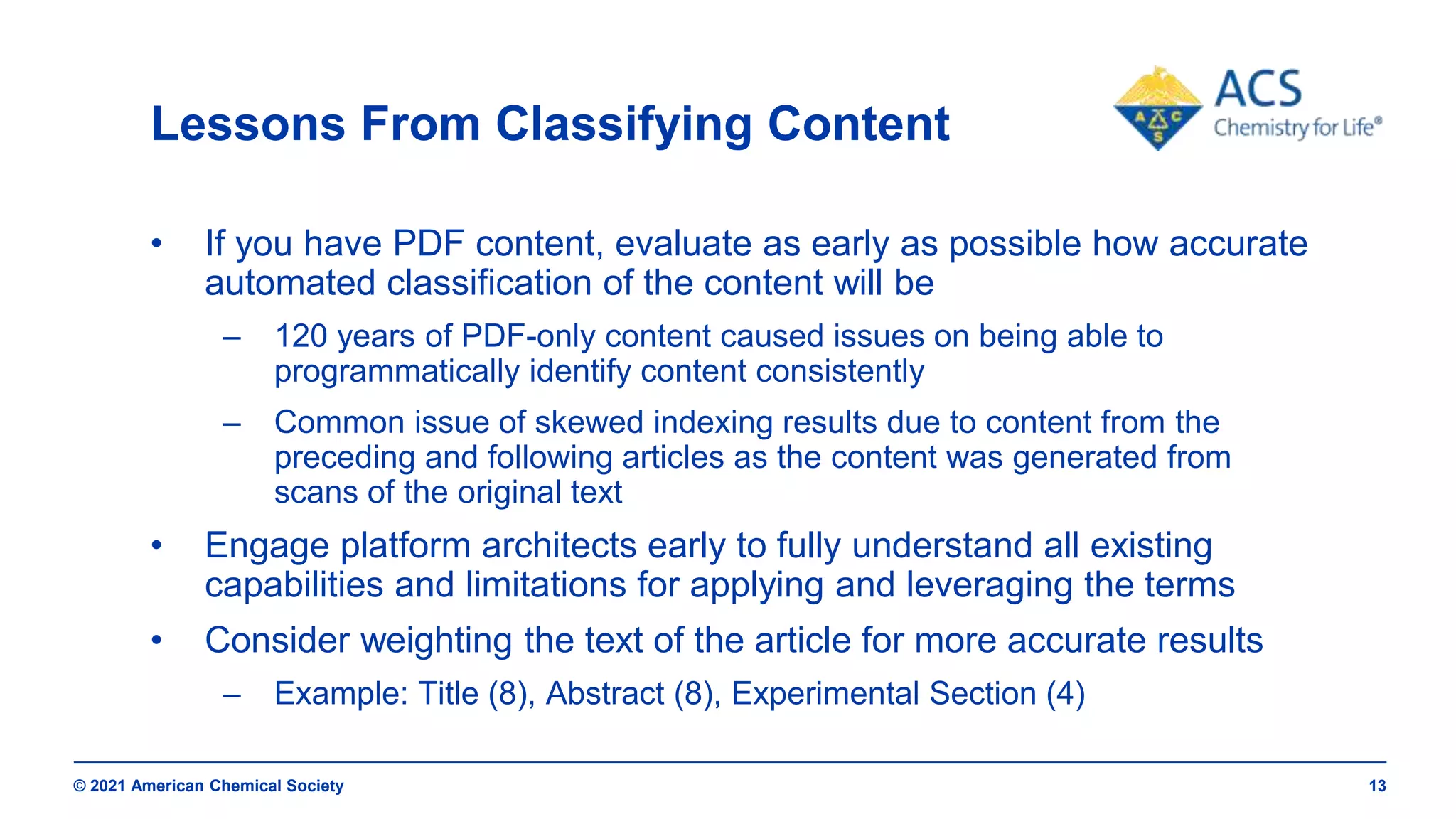 © 2021 American Chemical Society 13
Lessons From Classifying Content
• If you have PDF content, evaluate as early as possible how accurate
automated classification of the content will be
– 120 years of PDF-only content caused issues on being able to
programmatically identify content consistently
– Common issue of skewed indexing results due to content from the
preceding and following articles as the content was generated from
scans of the original text
• Engage platform architects early to fully understand all existing
capabilities and limitations for applying and leveraging the terms
• Consider weighting the text of the article for more accurate results
– Example: Title (8), Abstract (8), Experimental Section (4)
 