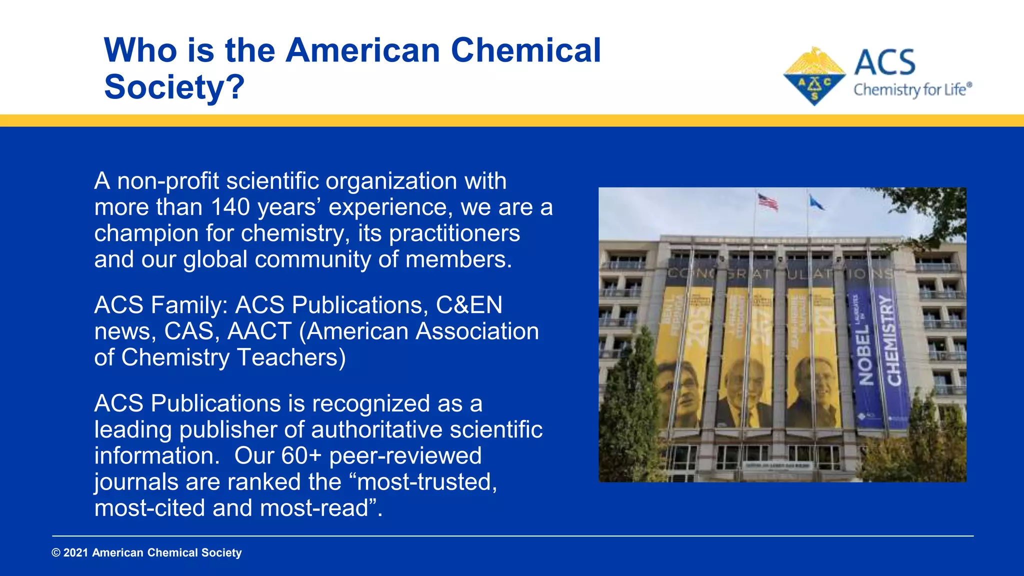 © 2021 American Chemical Society
Who is the American Chemical
Society?
A non-profit scientific organization with
more than 140 years’ experience, we are a
champion for chemistry, its practitioners
and our global community of members.
ACS Family: ACS Publications, C&EN
news, CAS, AACT (American Association
of Chemistry Teachers)
ACS Publications is recognized as a
leading publisher of authoritative scientific
information. Our 60+ peer-reviewed
journals are ranked the “most-trusted,
most-cited and most-read”.
 