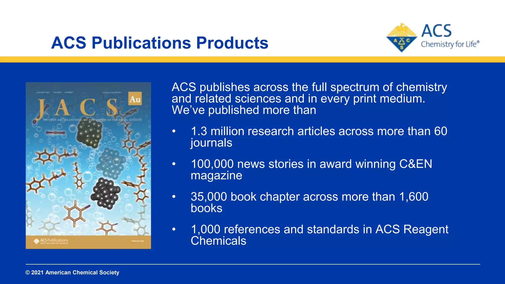 © 2021 American Chemical Society
ACS Publications Products
ACS publishes across the full spectrum of chemistry
and related sciences and in every print medium.
We’ve published more than
• 1.3 million research articles across more than 60
journals
• 100,000 news stories in award winning C&EN
magazine
• 35,000 book chapter across more than 1,600
books
• 1,000 references and standards in ACS Reagent
Chemicals
 