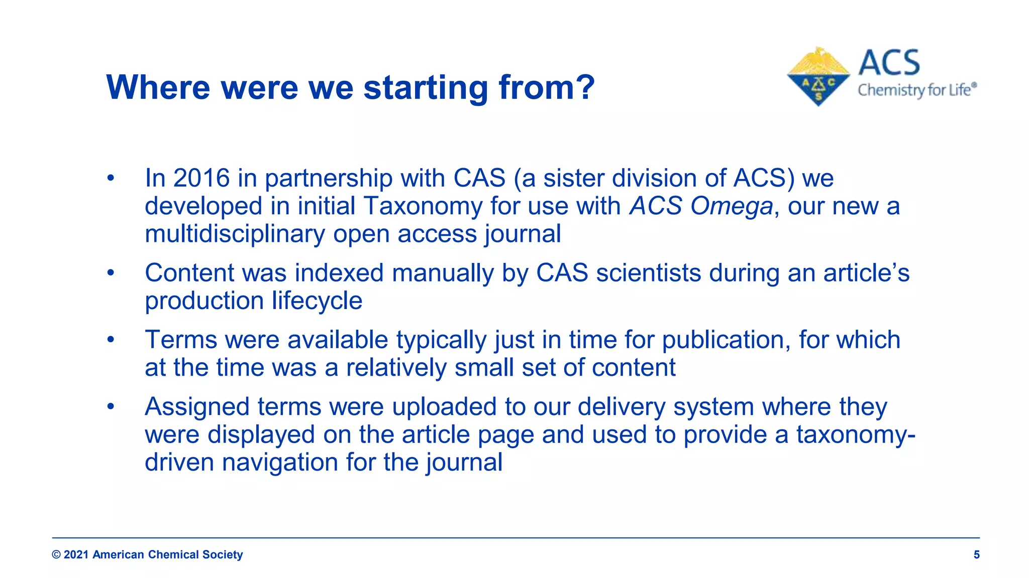 © 2021 American Chemical Society 5
Where were we starting from?
• In 2016 in partnership with CAS (a sister division of ACS) we
developed in initial Taxonomy for use with ACS Omega, our new a
multidisciplinary open access journal
• Content was indexed manually by CAS scientists during an article’s
production lifecycle
• Terms were available typically just in time for publication, for which
at the time was a relatively small set of content
• Assigned terms were uploaded to our delivery system where they
were displayed on the article page and used to provide a taxonomy-
driven navigation for the journal
 