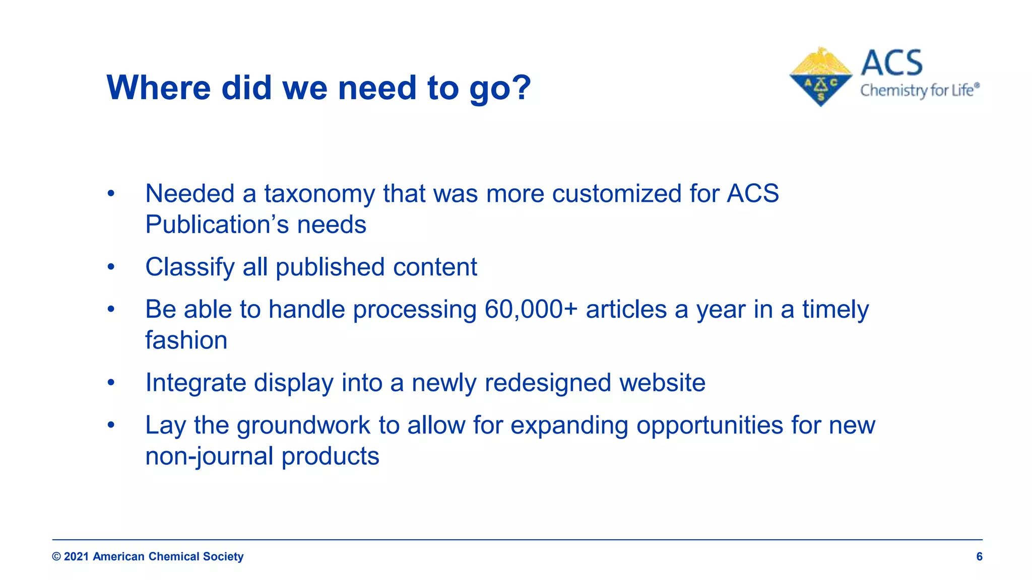 © 2021 American Chemical Society 6
Where did we need to go?
• Needed a taxonomy that was more customized for ACS
Publication’s needs
• Classify all published content
• Be able to handle processing 60,000+ articles a year in a timely
fashion
• Integrate display into a newly redesigned website
• Lay the groundwork to allow for expanding opportunities for new
non-journal products
 