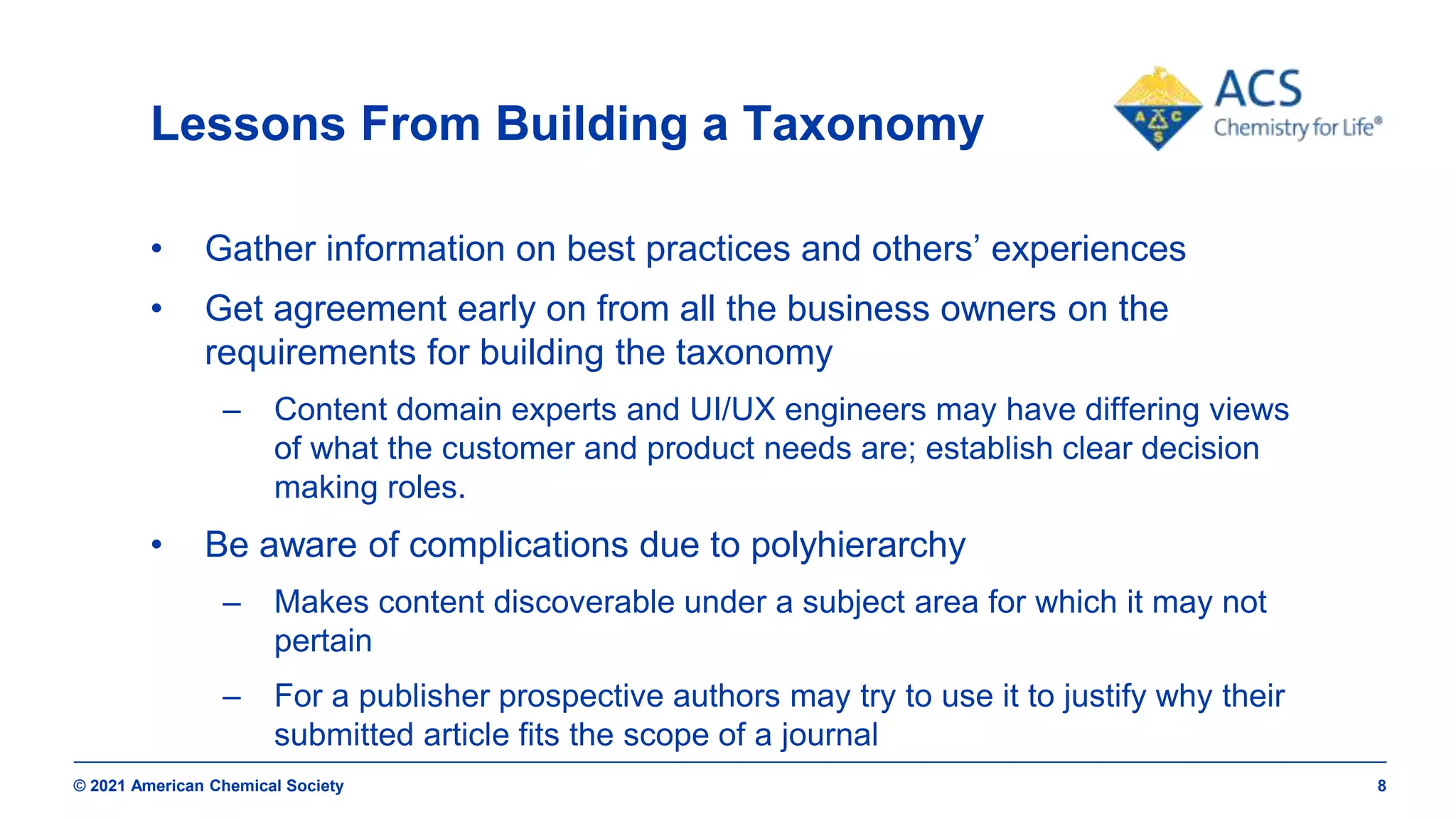 © 2021 American Chemical Society 8
Lessons From Building a Taxonomy
• Gather information on best practices and others’ experiences
• Get agreement early on from all the business owners on the
requirements for building the taxonomy
– Content domain experts and UI/UX engineers may have differing views
of what the customer and product needs are; establish clear decision
making roles.
• Be aware of complications due to polyhierarchy
– Makes content discoverable under a subject area for which it may not
pertain
– For a publisher prospective authors may try to use it to justify why their
submitted article fits the scope of a journal
 