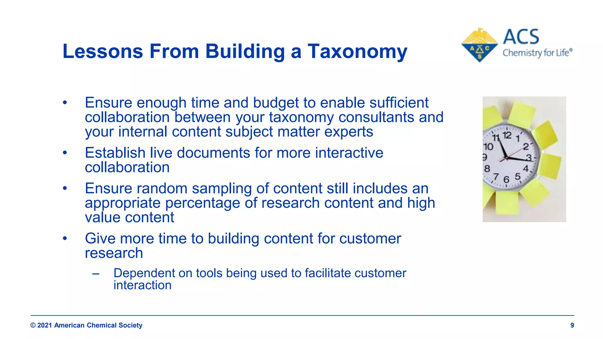 © 2021 American Chemical Society 9
Lessons From Building a Taxonomy
• Ensure enough time and budget to enable sufficient
collaboration between your taxonomy consultants and
your internal content subject matter experts
• Establish live documents for more interactive
collaboration
• Ensure random sampling of content still includes an
appropriate percentage of research content and high
value content
• Give more time to building content for customer
research
– Dependent on tools being used to facilitate customer
interaction
 