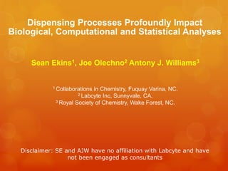 Dispensing Processes Profoundly Impact
Biological, Computational and Statistical Analyses


     Sean Ekins1, Joe Olechno2 Antony J. Williams3


            1 Collaborationsin Chemistry, Fuquay Varina, NC.
                      2 Labcyte Inc, Sunnyvale, CA.
             3 Royal Society of Chemistry, Wake Forest, NC.




  Disclaimer: SE and AJW have no affiliation with Labcyte and have
                  not been engaged as consultants
 