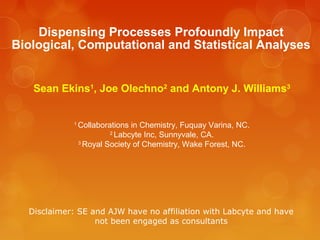 Dispensing Processes Profoundly Impact
Biological, Computational and Statistical Analyses


   Sean Ekins1, Joe Olechno2 and Antony J. Williams3


            1
                Collaborations in Chemistry, Fuquay Varina, NC.
                         2
                           Labcyte Inc, Sunnyvale, CA.
                3
                  Royal Society of Chemistry, Wake Forest, NC.




  Disclaimer: SE and AJW have no affiliation with Labcyte and have
                  not been engaged as consultants
 