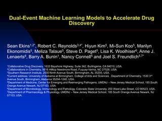 Dual-Event Machine Learning Models to Accelerate Drug
                      Discovery



Sean Ekins1,2*, Robert C. Reynolds3,4*, Hiyun Kim5, Mi-Sun Koo5, Marilyn
Ekonomidis5, Meliza Talaue5, Steve D. Paget5, Lisa K. Woolhiser6, Anne J.
Lenaerts6, Barry A. Bunin1, Nancy Connell5 and Joel S. Freundlich5,7*
1CollaborativeDrug Discovery, 1633 Bayshore Highway, Suite 342, Burlingame, CA 94010, USA.
2Collaborationsin Chemistry, 5616 Hilltop Needmore Road, Fuquay-Varina, NC 27526, USA.
3Southern Research Institute, 2000 Ninth Avenue South, Birmingham, AL 35205, USA.
4Current address: University of Alabama at Birmingham, College of Arts and Sciences , Department of Chemistry, 1530 3 rd

Avenue South, Birmingham, Alabama 35294-1240, USA.
5Department of Medicine, Center for Emerging and Reemerging Pathogens, UMDNJ – New Jersey Medical School, 185 South

Orange Avenue Newark, NJ 07103, USA.
6Department of Microbiology, Immunology and Pathology, Colorado State University, 200 West Lake Street, CO 80523, USA.
7Department of Pharmacology & Physiology, UMDNJ – New Jersey Medical School, 185 South Orange Avenue Newark, NJ

07103, USA.
                                                             .
 