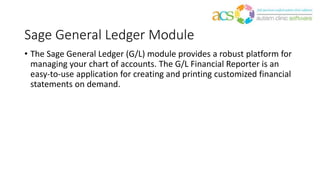 Sage General Ledger Module
• The Sage General Ledger (G/L) module provides a robust platform for
managing your chart of accounts. The G/L Financial Reporter is an
easy-to-use application for creating and printing customized financial
statements on demand.
 