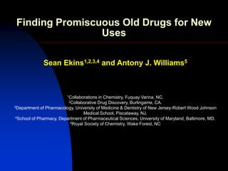 Finding Promiscuous Old Drugs for New
                 Uses

              Sean Ekins1,2,3,4 and Antony J. Williams5



                         1Collaborations in Chemistry, Fuquay Varina, NC.
                          2Collaborative Drug Discovery, Burlingame, CA.
3Department of Pharmacology, University of Medicine & Dentistry of New Jersey-Robert Wood Johnson

                                 Medical School, Piscataway, NJ.
 4School of Pharmacy, Department of Pharmaceutical Sciences, University of Maryland, Baltimore, MD.
                           5Royal Society of Chemistry, Wake Forest, NC
 