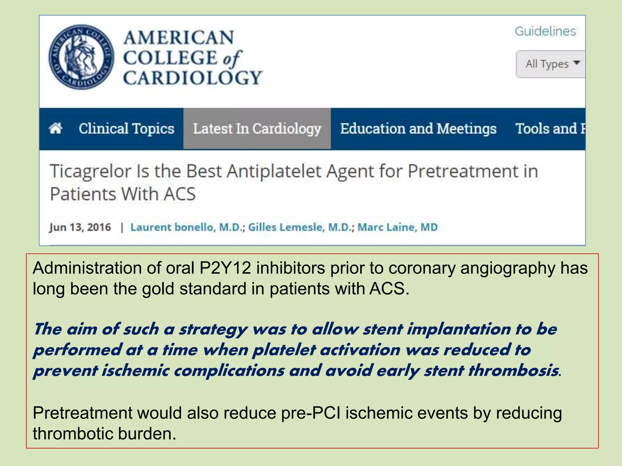 Administration of oral P2Y12 inhibitors prior to coronary angiography has
long been the gold standard in patients with ACS.
The aim of such a strategy was to allow stent implantation to be
performed at a time when platelet activation was reduced to
prevent ischemic complications and avoid early stent thrombosis.
Pretreatment would also reduce pre-PCI ischemic events by reducing
thrombotic burden.
 