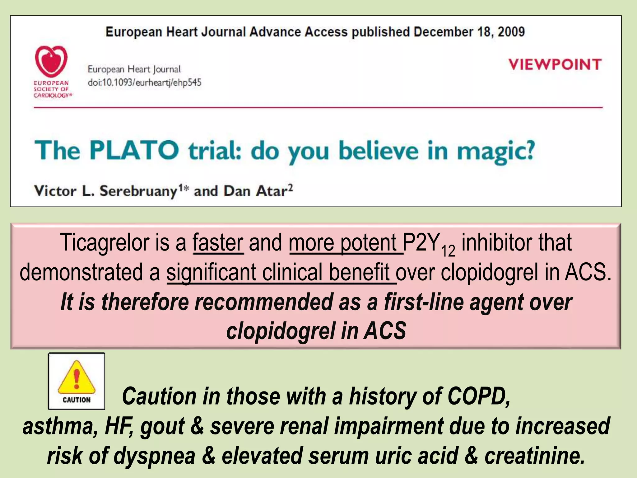 Ticagrelor is a faster and more potent P2Y12 inhibitor that
demonstrated a significant clinical benefit over clopidogrel in ACS.
It is therefore recommended as a first-line agent over
clopidogrel in ACS
Caution in those with a history of COPD,
asthma, HF, gout & severe renal impairment due to increased
risk of dyspnea & elevated serum uric acid & creatinine.
 