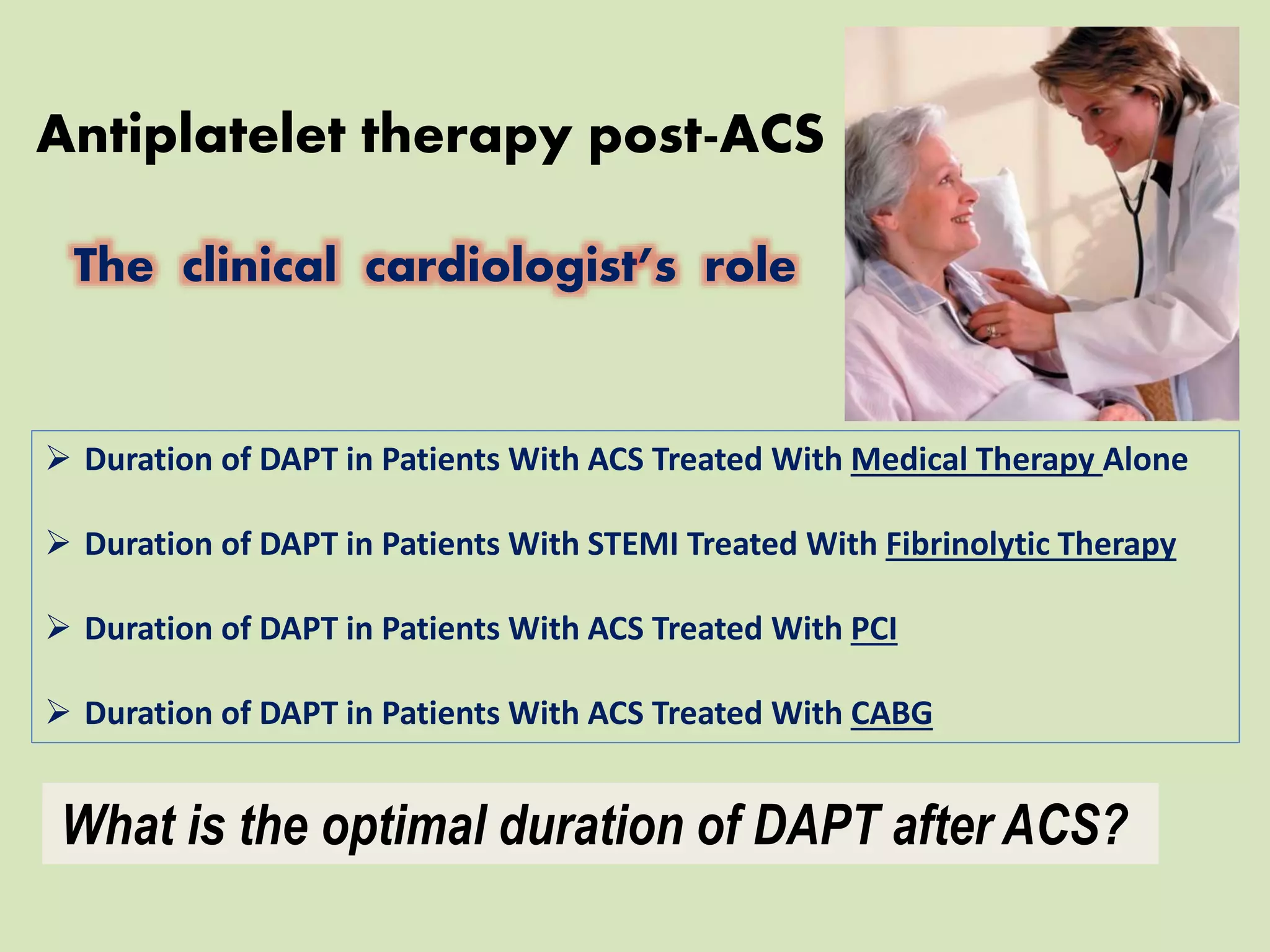 Antiplatelet therapy post-ACS
The clinical cardiologist’s role
What is the optimal duration of DAPT after ACS?
 Duration of DAPT in Patients With ACS Treated With Medical Therapy Alone
 Duration of DAPT in Patients With STEMI Treated With Fibrinolytic Therapy
 Duration of DAPT in Patients With ACS Treated With PCI
 Duration of DAPT in Patients With ACS Treated With CABG
 