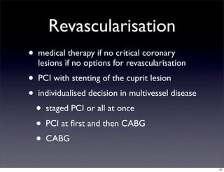 Revascularisation
• medical therapy if no critical coronary
lesions if no options for revascularisation
• PCI with stenting of the cuprit lesion
• individualised decision in multivessel disease
• staged PCI or all at once
• PCI at ﬁrst and then CABG
• CABG
21
 