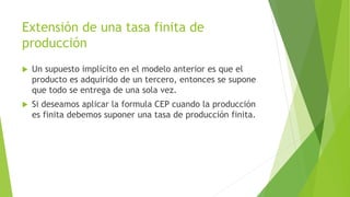 Extensión de una tasa finita de
producción
 Un supuesto implícito en el modelo anterior es que el
producto es adquirido de un tercero, entonces se supone
que todo se entrega de una sola vez.
 Si deseamos aplicar la formula CEP cuando la producción
es finita debemos suponer una tasa de producción finita.
 