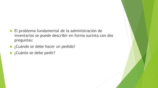  El problema fundamental de la administración de
inventarios se puede describir en forma sucinta con dos
preguntas:
 ¿Cuándo se debe hacer un pedido?
 ¿Cuánto se debe pedir?
 