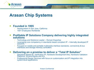 Arasan Chip Systems Founded in 1995 Headquarters in San Jose, California 100+ Employees Worldwide Profitable IP Solutions Company delivering highly integrated solutions Technology and Solutions Leader – Domain Expertise Leveraging core competency in standards based compliant IP – Internally developed IP solutions Focused on mobile and portable multimedia interface standards, connectivity & bus interfaces and storage memory controllers Delivering on a promise to deliver a “Total IP Solution” Standards Based IP, Verification IP, Hardware Development Kits, Hardware Validation Platforms, Drivers/Stacks and ICs Professional Design Services with focus on customization and IP integration into system-level applications Arasan Confidential Page  Arasan Confidential 