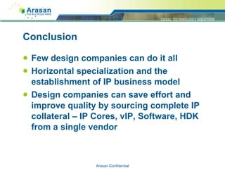 Conclusion Few design companies can do it all Horizontal specialization and the establishment of IP business model Design companies can save effort and improve quality by sourcing complete IP collateral – IP Cores, vIP, Software, HDK from a single vendor Arasan Confidential 